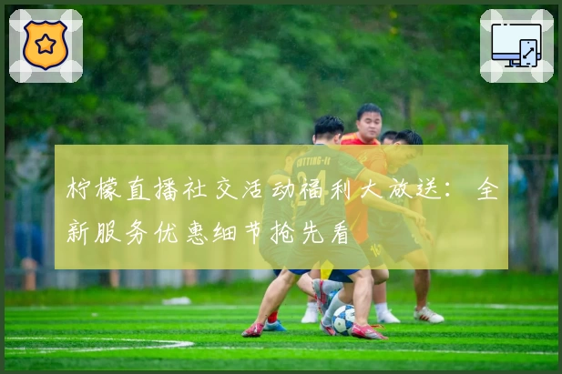柠檬直播社交活动福利大放送：全新服务优惠细节抢先看