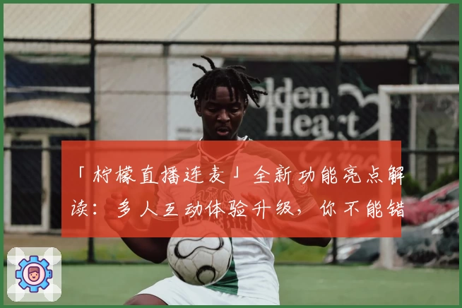 「柠檬直播连麦」全新功能亮点解读:多人互动体验升级,你不能错过的精彩时刻