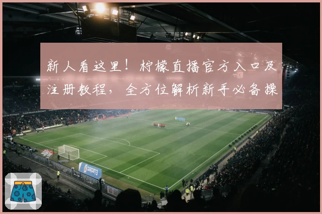 新人看这里!柠檬直播官方入口及注册教程,全方位解析新手必备操作