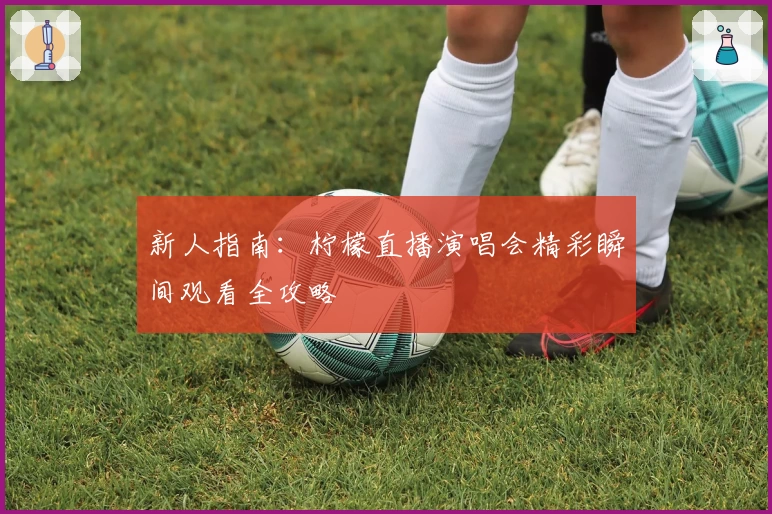 新人指南:柠檬直播演唱会精彩瞬间观看全攻略