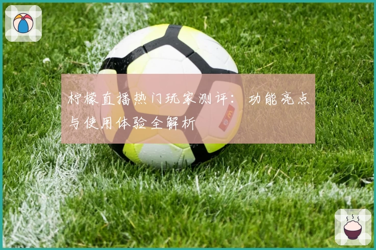 柠檬直播热门玩家测评：功能亮点与使用体验全解析