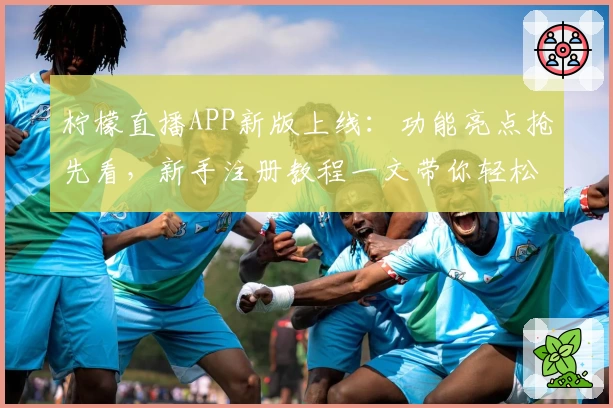 柠檬直播APP新版上线：功能亮点抢先看，新手注册教程一文带你轻松入门