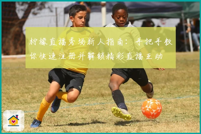 柠檬直播秀场新人指南：手把手教你快速注册并解锁精彩直播互动