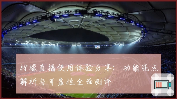 柠檬直播使用体验分享：功能亮点解析与可靠性全面测评