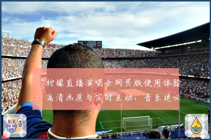 “柠檬直播演唱会网页版使用体验：高清画质与实时互动，音乐迷必备平台”