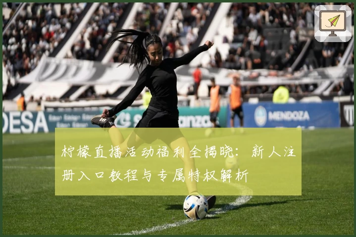 柠檬直播活动福利全揭晓：新人注册入口教程与专属特权解析