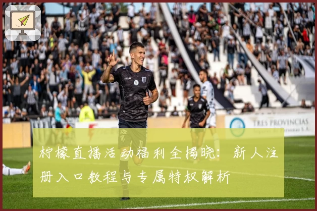 柠檬直播活动福利全揭晓：新人注册入口教程与专属特权解析