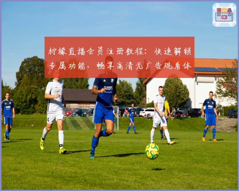 柠檬直播会员注册教程：快速解锁专属功能，畅享高清无广告观看体验