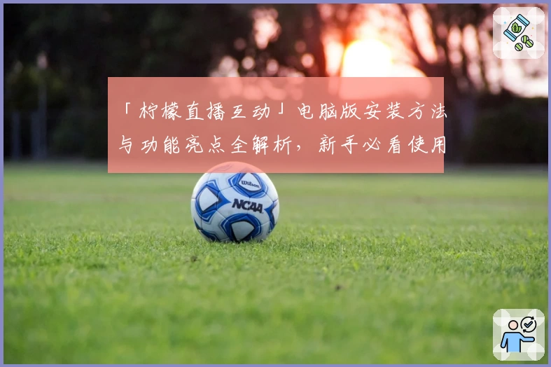 「柠檬直播互动」电脑版安装方法与功能亮点全解析,新手必看使用教程