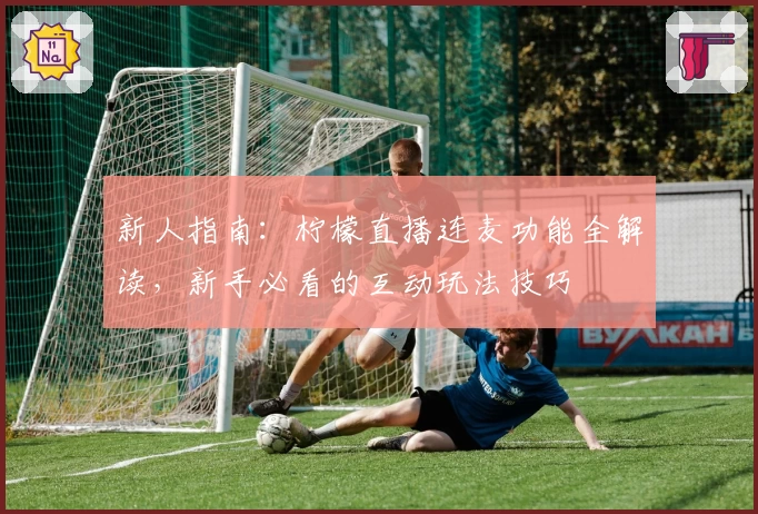 新人指南:柠檬直播连麦功能全解读,新手必看的互动玩法技巧