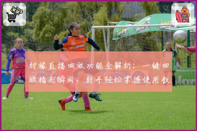 柠檬直播回放功能全解析：一键回顾精彩瞬间，新手轻松掌握使用教程