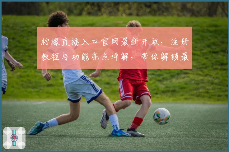 柠檬直播入口官网最新开放,注册教程与功能亮点详解,带你解锁最全观看体验