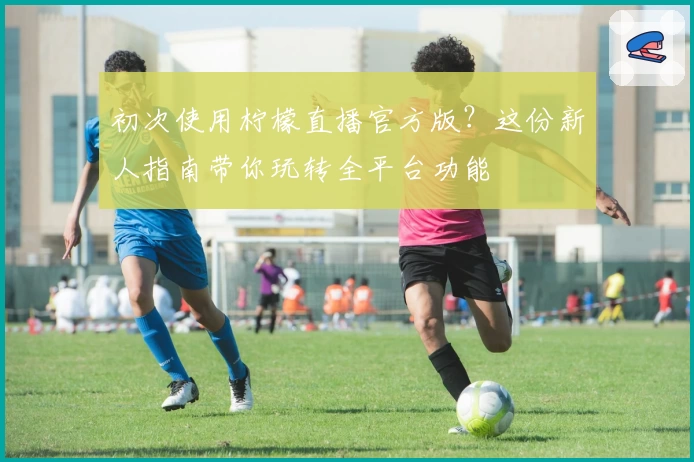 初次使用柠檬直播官方版？这份新人指南带你玩转全平台功能