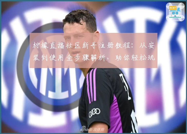 柠檬直播社区新手注册教程：从安装到使用全步骤解析，助你轻松玩转热门互动平台