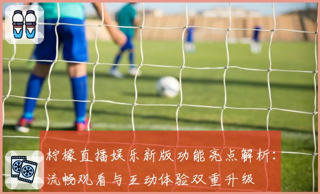 柠檬直播娱乐新版功能亮点解析：流畅观看与互动体验双重升级