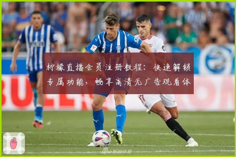 柠檬直播会员注册教程：快速解锁专属功能，畅享高清无广告观看体验
