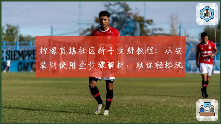 柠檬直播社区新手注册教程：从安装到使用全步骤解析，助你轻松玩转热门互动平台