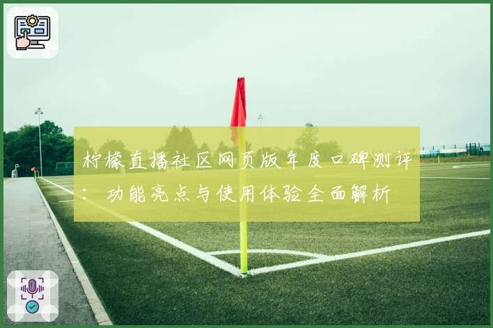 柠檬直播社区网页版年度口碑测评:功能亮点与使用体验全面解析