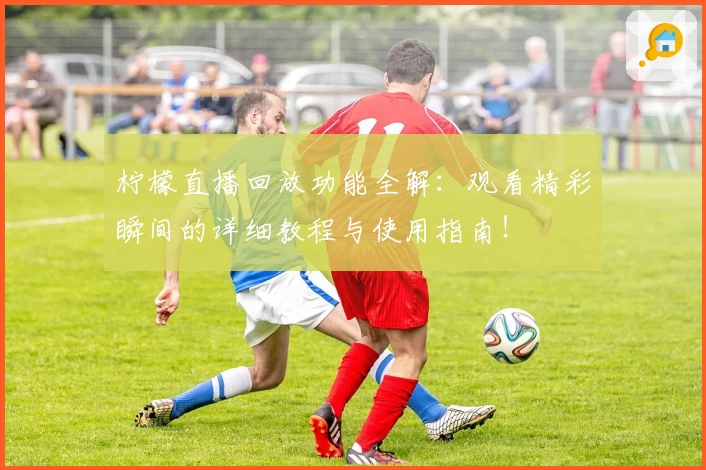 柠檬直播回放功能全解：观看精彩瞬间的详细教程与使用指南！