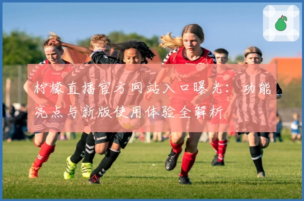 柠檬直播官方网站入口曝光:功能亮点与新版使用体验全解析