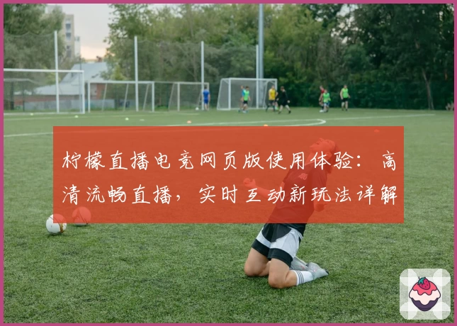 柠檬直播电竞网页版使用体验：高清流畅直播，实时互动新玩法详解