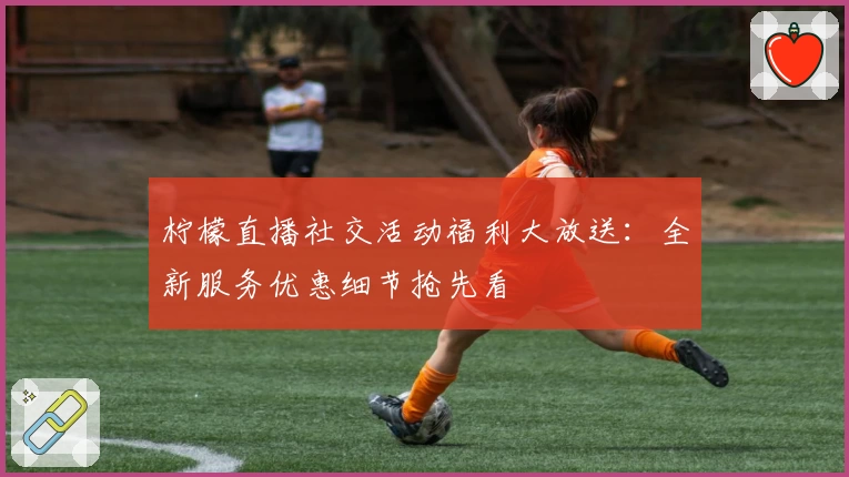 柠檬直播社交活动福利大放送：全新服务优惠细节抢先看