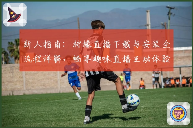 新人指南：柠檬直播下载与安装全流程详解，畅享趣味直播互动体验