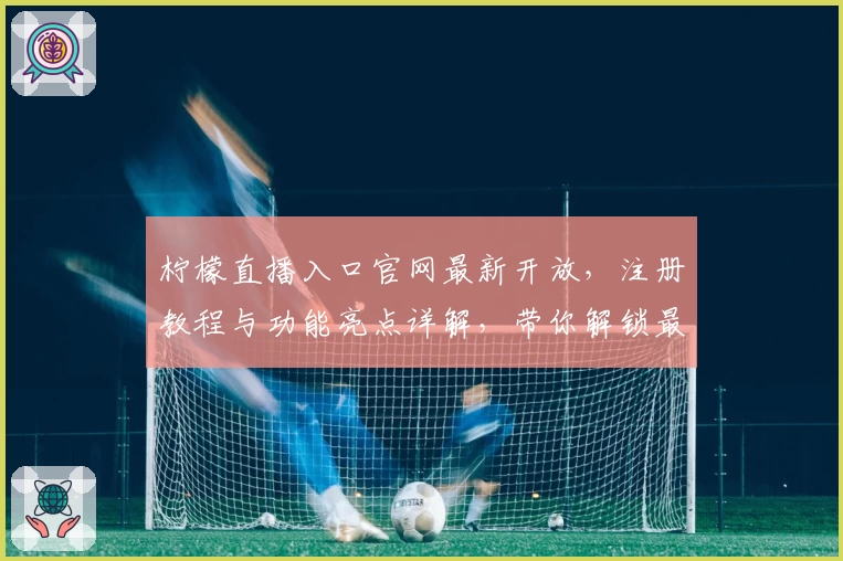 柠檬直播入口官网最新开放,注册教程与功能亮点详解,带你解锁最全观看体验