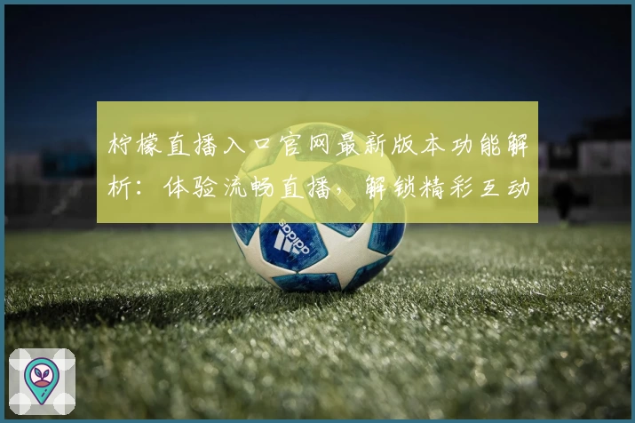 柠檬直播入口官网最新版本功能解析：体验流畅直播，解锁精彩互动玩法