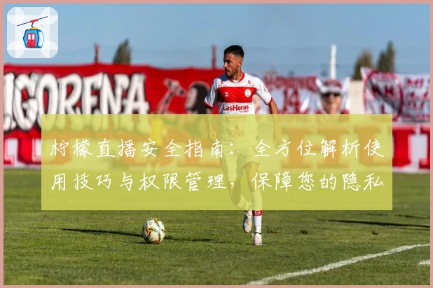 柠檬直播安全指南：全方位解析使用技巧与权限管理，保障您的隐私安全