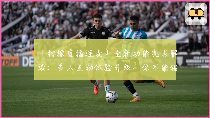 「柠檬直播连麦」全新功能亮点解读:多人互动体验升级,你不能错过的精彩时刻