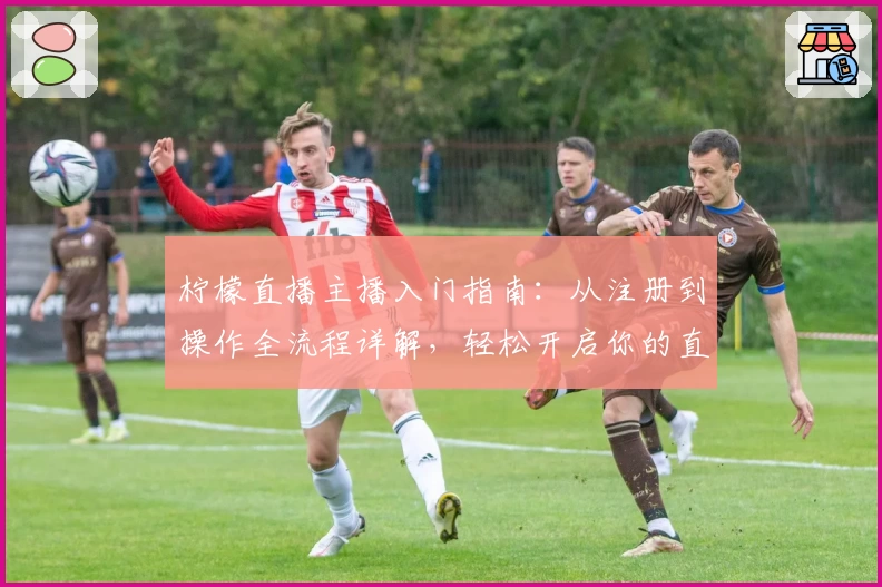 柠檬直播主播入门指南：从注册到操作全流程详解，轻松开启你的直播之旅