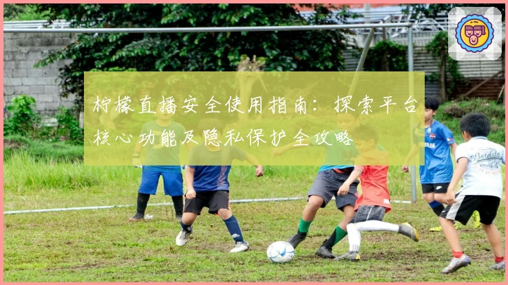 柠檬直播安全使用指南：探索平台核心功能及隐私保护全攻略