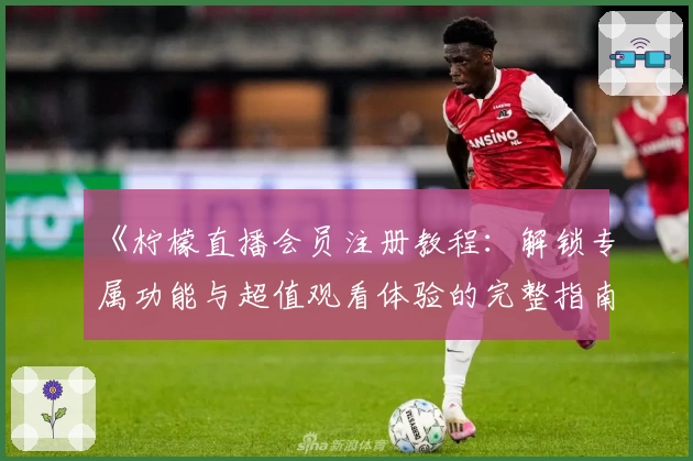 《柠檬直播会员注册教程：解锁专属功能与超值观看体验的完整指南》