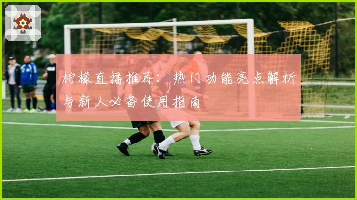 柠檬直播推荐：热门功能亮点解析与新人必备使用指南