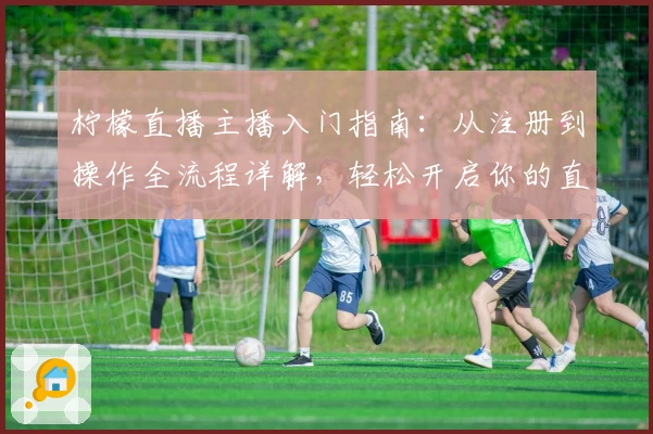 柠檬直播主播入门指南：从注册到操作全流程详解，轻松开启你的直播之旅
