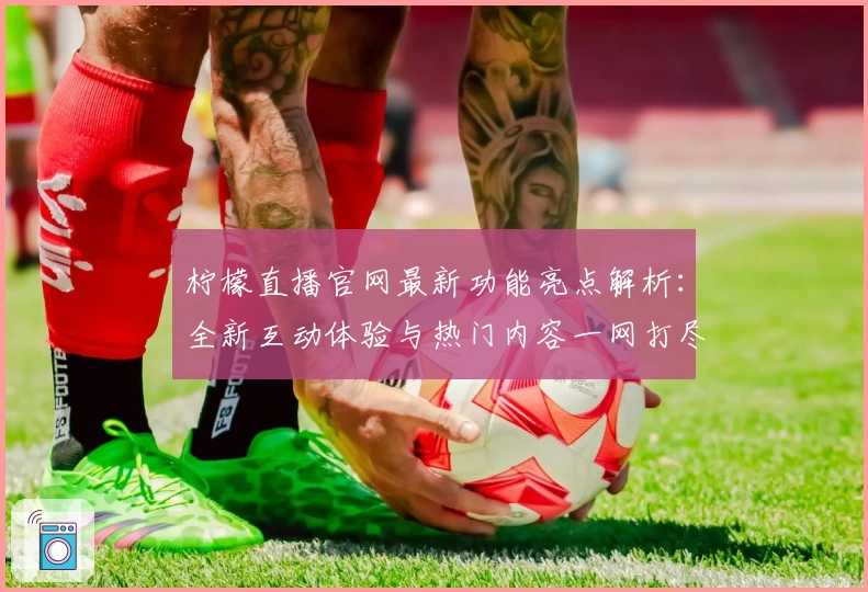 柠檬直播官网最新功能亮点解析：全新互动体验与热门内容一网打尽