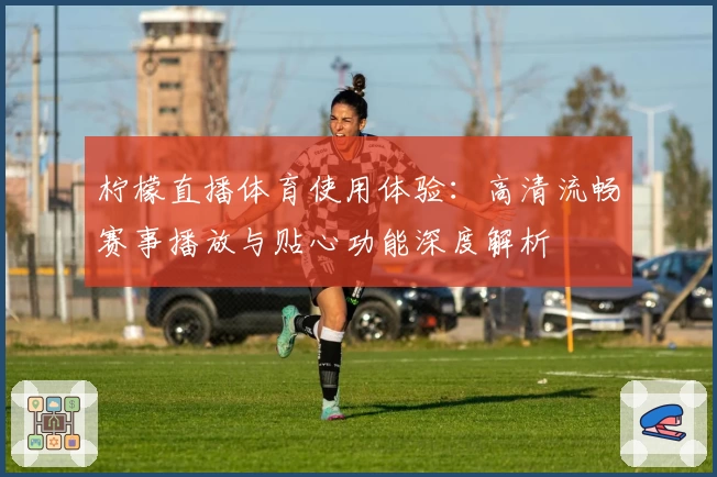 柠檬直播体育使用体验：高清流畅赛事播放与贴心功能深度解析