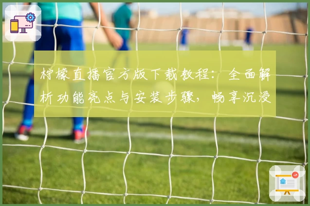 柠檬直播官方版下载教程：全面解析功能亮点与安装步骤，畅享沉浸式观看体验