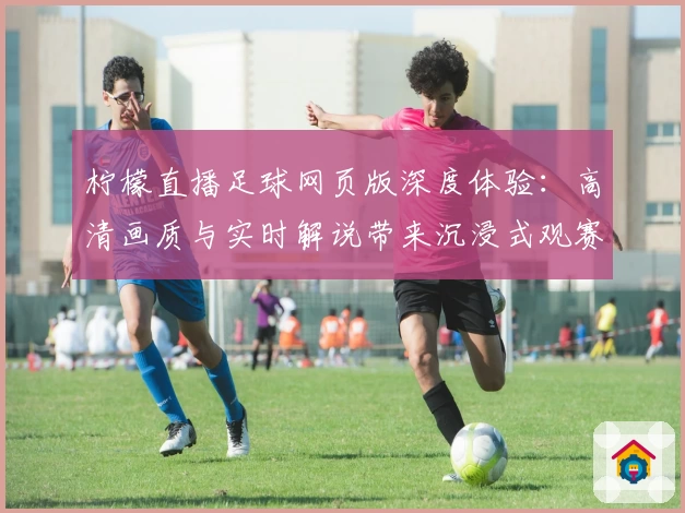柠檬直播足球网页版深度体验：高清画质与实时解说带来沉浸式观赛新体验