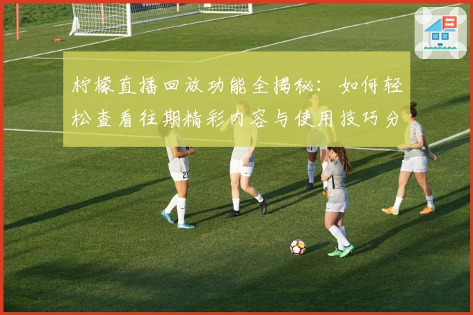 柠檬直播回放功能全揭秘：如何轻松查看往期精彩内容与使用技巧分享