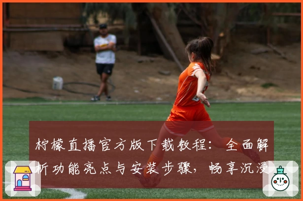 柠檬直播官方版下载教程：全面解析功能亮点与安装步骤，畅享沉浸式观看体验