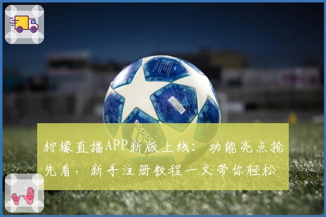 柠檬直播APP新版上线：功能亮点抢先看，新手注册教程一文带你轻松入门