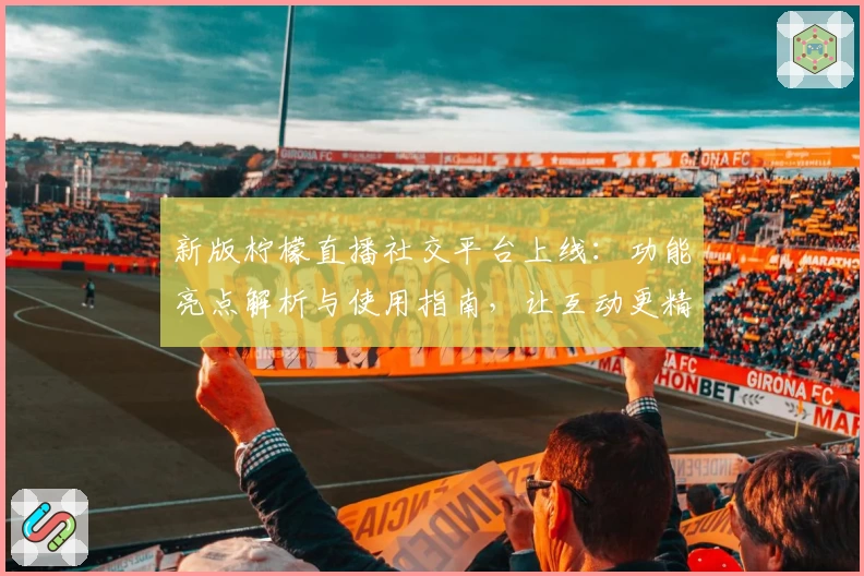 新版柠檬直播社交平台上线：功能亮点解析与使用指南，让互动更精彩