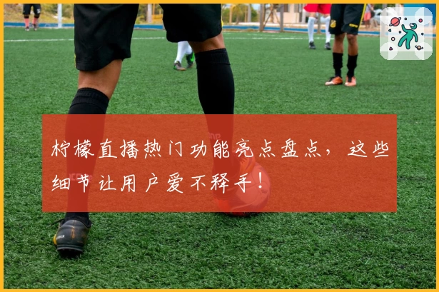 柠檬直播热门功能亮点盘点,这些细节让用户爱不释手!