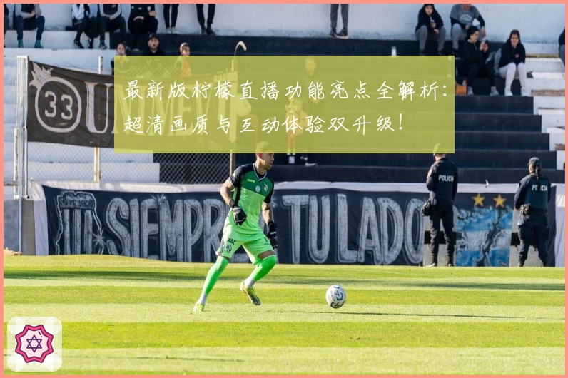 最新版柠檬直播功能亮点全解析：超清画质与互动体验双升级！