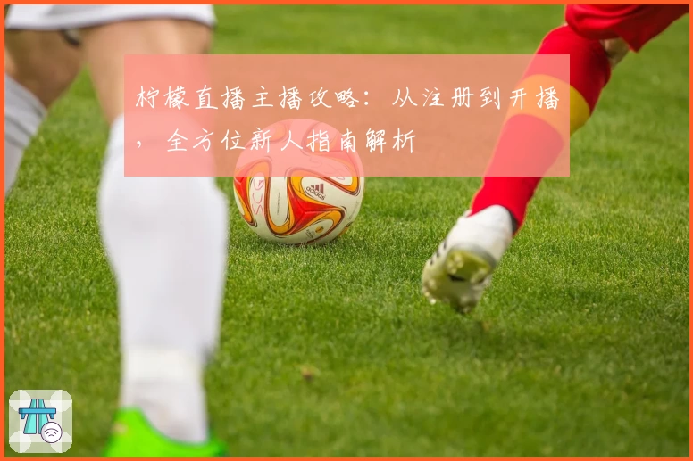 柠檬直播主播攻略：从注册到开播，全方位新人指南解析