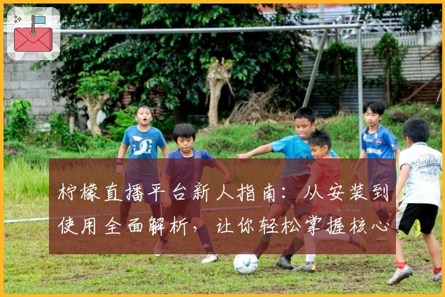 柠檬直播平台新人指南：从安装到使用全面解析，让你轻松掌握核心功能